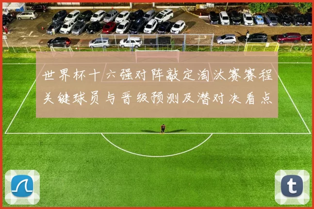 世界杯十六强对阵敲定淘汰赛赛程关键球员与晋级预测及潜对决看点