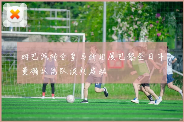 姆巴佩转会皇马新进展巴黎圣日耳曼确认离队谈判启动