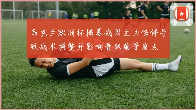 乌克兰欧洲杯揭幕战因主力伤停导致战术调整并影响晋级前景看点