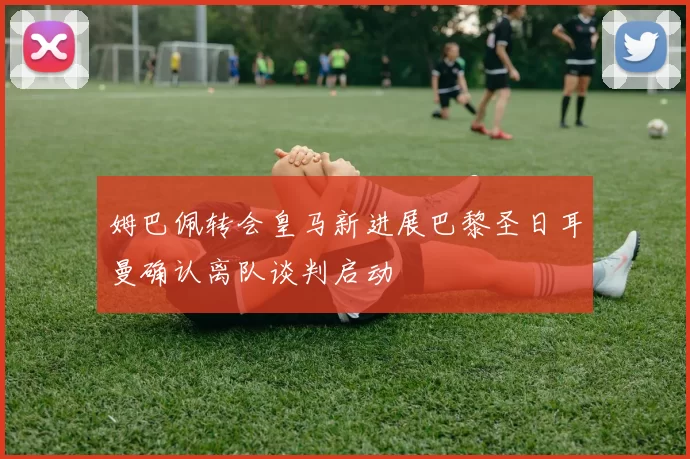 姆巴佩转会皇马新进展巴黎圣日耳曼确认离队谈判启动