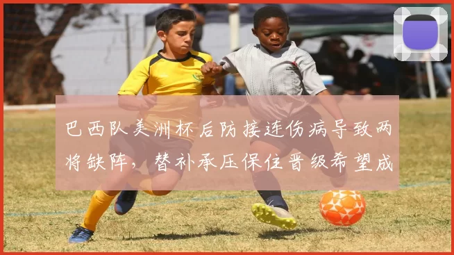 巴西队美洲杯后防接连伤病导致两将缺阵，替补承压保住晋级希望成焦点